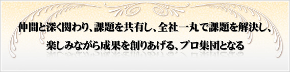 仲間と深く関わり、課題を共有し、全社一丸で課題を解決し、楽しみながら成果を創りあげる、プロ集団となる